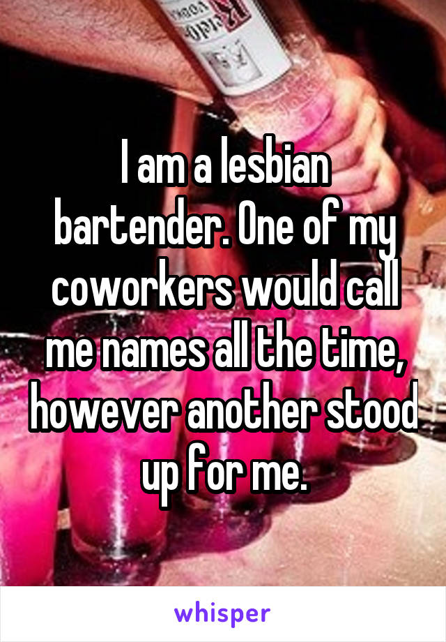 I am a lesbian bartender. One of my coworkers would call me names all the time, however another stood up for me.