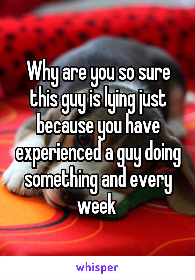 Why are you so sure this guy is lying just because you have experienced a guy doing something and every week 