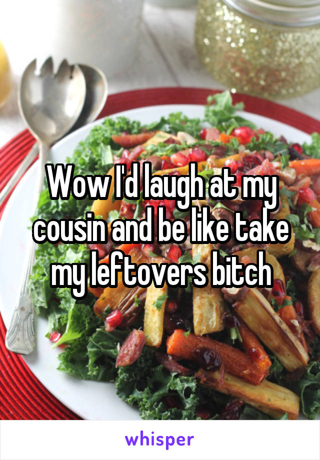 Wow I'd laugh at my cousin and be like take my leftovers bitch