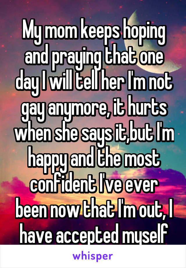 My mom keeps hoping and praying that one day I will tell her I'm not gay anymore, it hurts when she says it,but I'm happy and the most confident I've ever been now that I'm out, I have accepted myself