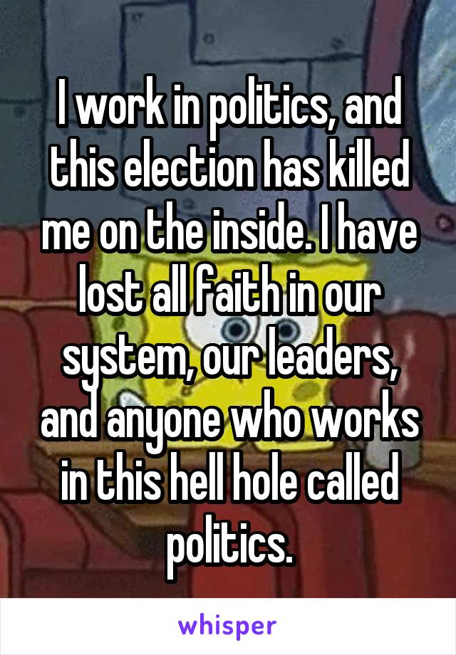 I work in politics, and this election has killed me on the inside. I have lost all faith in our system, our leaders, and anyone who works in this hell hole called politics.