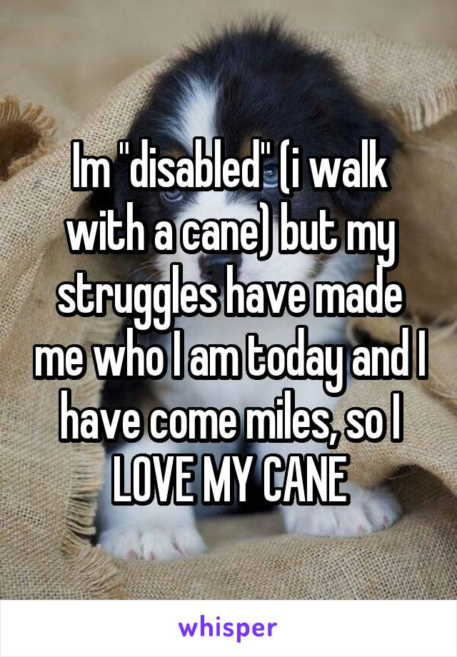 Im "disabled" (i walk with a cane) but my struggles have made me who I am today and I have come miles, so I LOVE MY CANE
