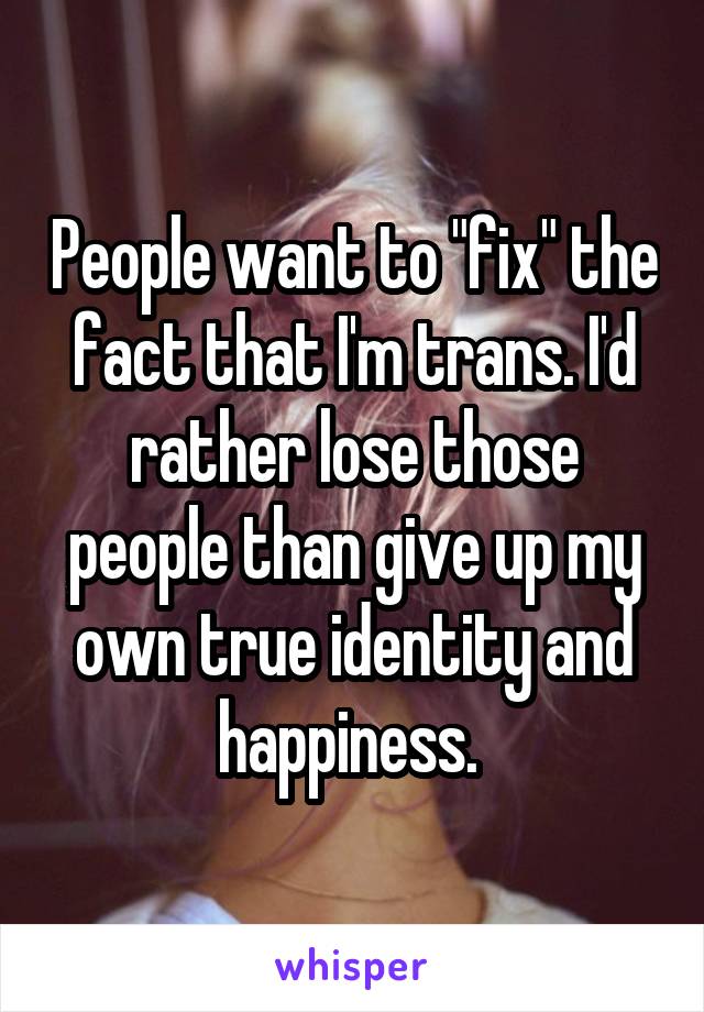 People want to "fix" the fact that I'm trans. I'd rather lose those people than give up my own true identity and happiness. 