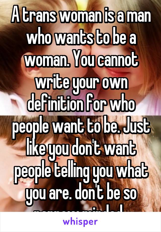 A trans woman is a man who wants to be a woman. You cannot write your own definition for who people want to be. Just like you don't want people telling you what you are. don't be so narrow minded. 