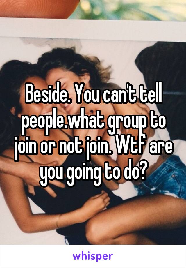 Beside. You can't tell people.what group to join or not join. Wtf are you going to do?