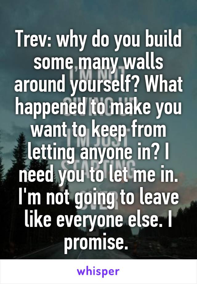 Trev: why do you build some many walls around yourself? What happened to make you want to keep from letting anyone in? I need you to let me in. I'm not going to leave like everyone else. I promise. 