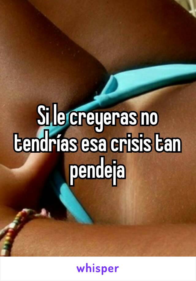 Si le creyeras no tendrías esa crisis tan pendeja