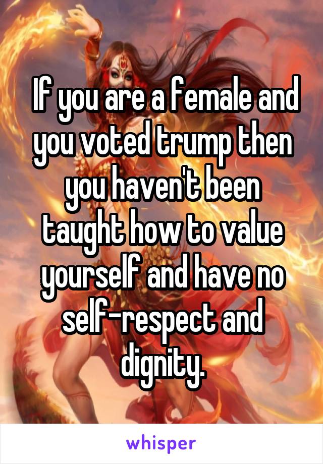  If you are a female and you voted trump then you haven't been taught how to value yourself and have no self-respect and dignity.