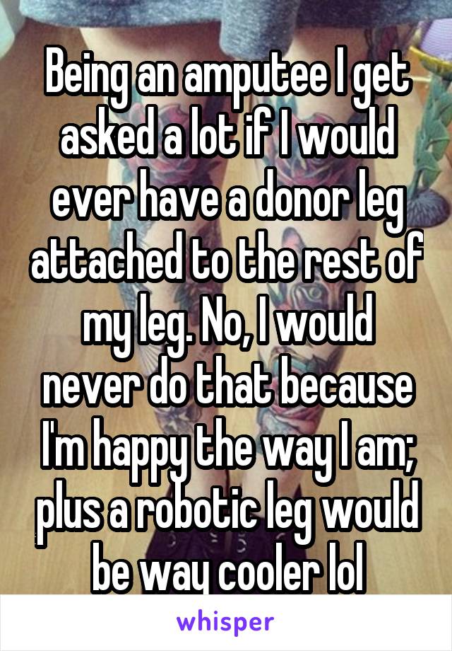 Being an amputee I get asked a lot if I would ever have a donor leg attached to the rest of my leg. No, I would never do that because I'm happy the way I am; plus a robotic leg would be way cooler lol