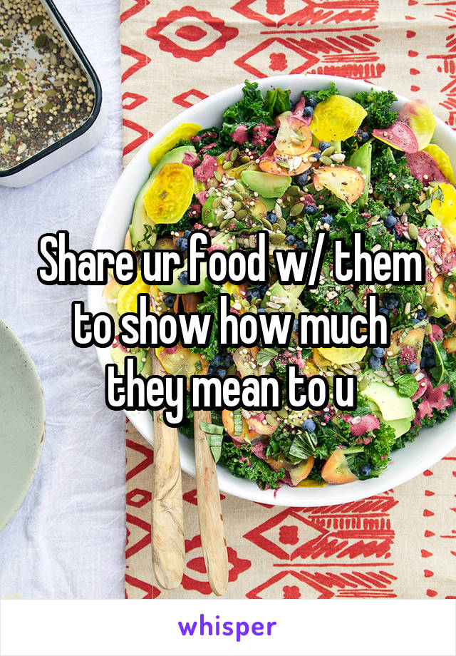 Share ur food w/ them to show how much they mean to u