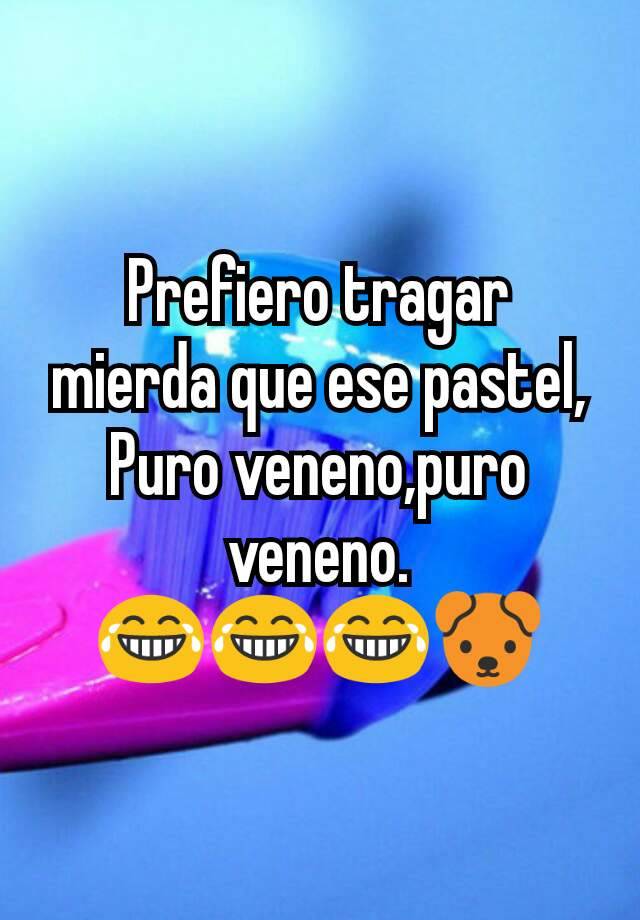 Prefiero tragar mierda que ese pastel, Puro veneno,puro veneno.