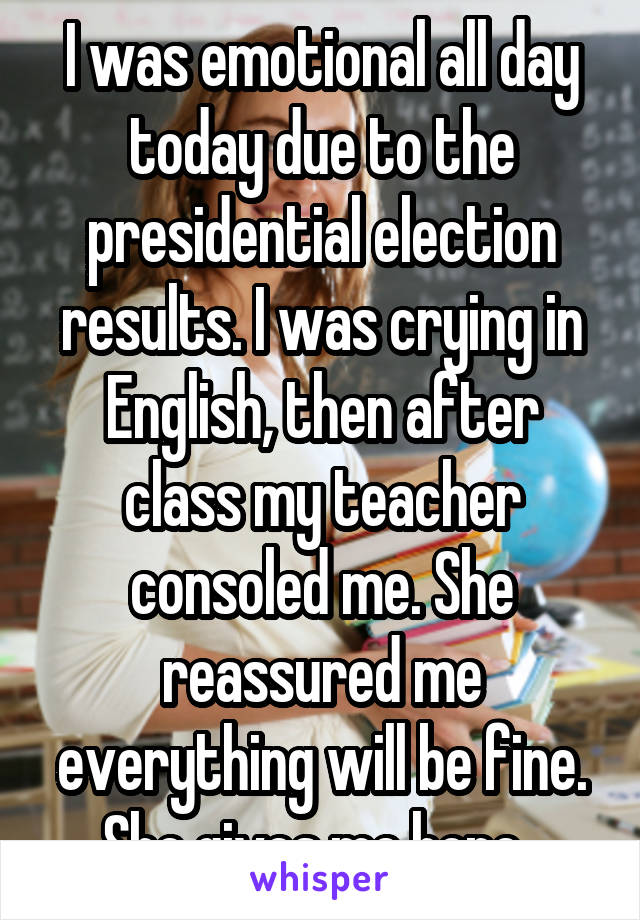 I was emotional all day today due to the presidential election results. I was crying in English, then after class my teacher consoled me. She reassured me everything will be fine. She gives me hope. 
