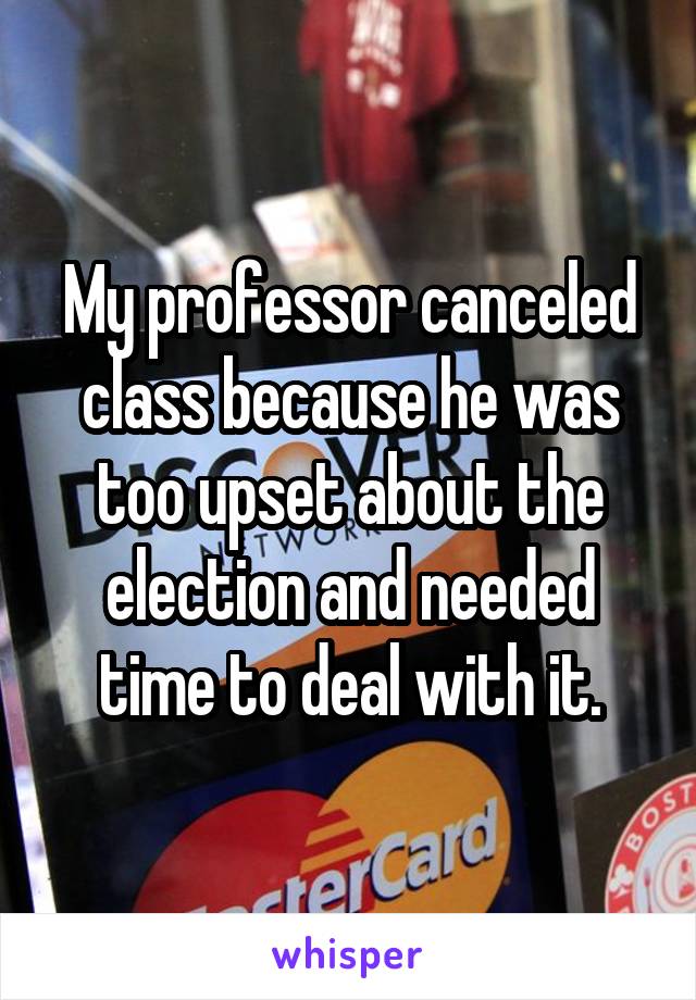 My professor canceled class because he was too upset about the election and needed time to deal with it.