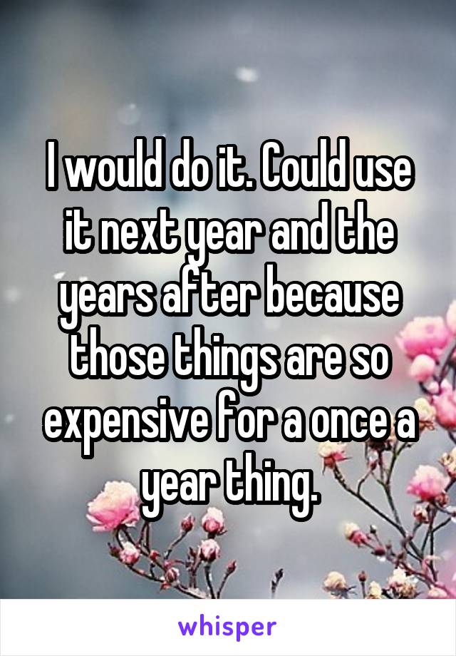 I would do it. Could use it next year and the years after because those things are so expensive for a once a year thing.