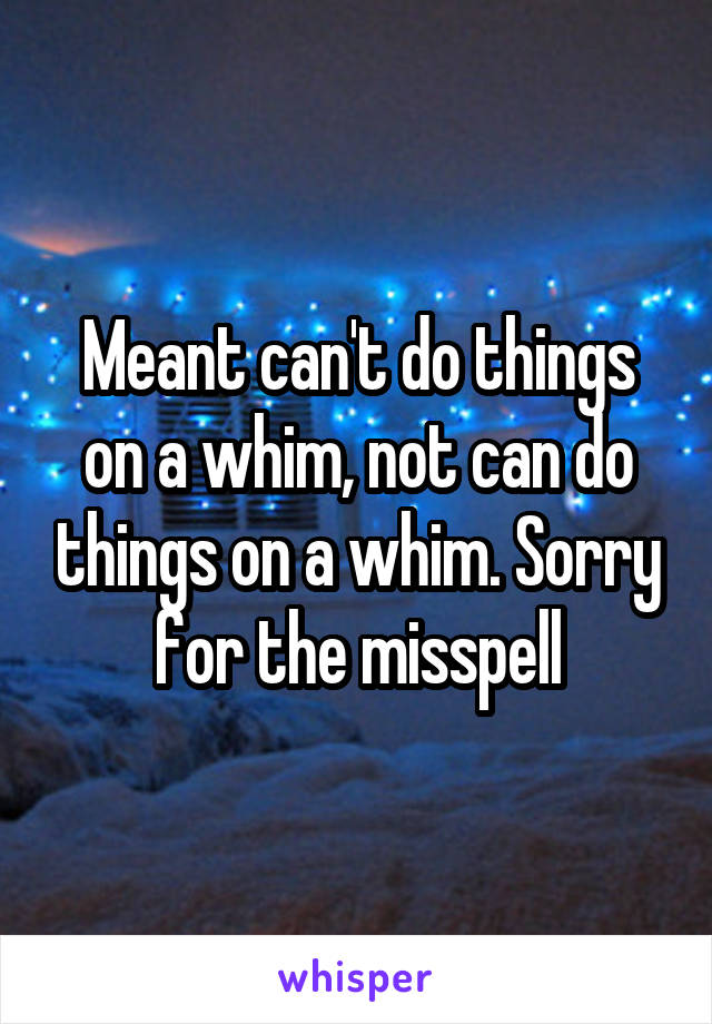 Meant can't do things on a whim, not can do things on a whim. Sorry for the misspell