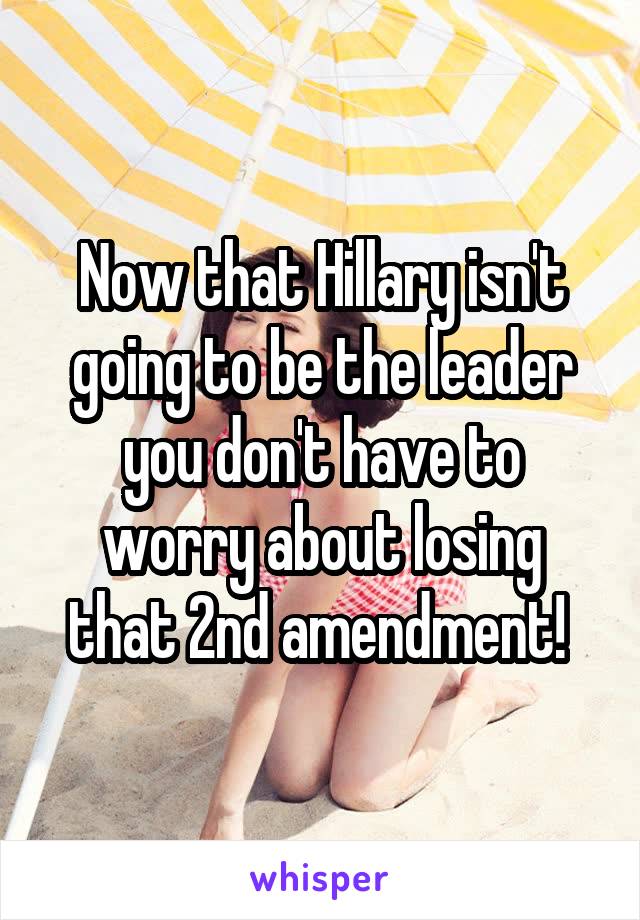 Now that Hillary isn't going to be the leader you don't have to worry about losing that 2nd amendment! 