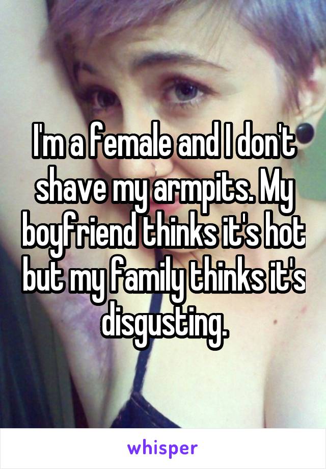 I'm a female and I don't shave my armpits. My boyfriend thinks it's hot but my family thinks it's disgusting.
