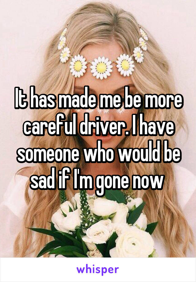 It has made me be more careful driver. I have someone who would be sad if I'm gone now 