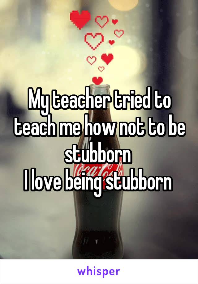 My teacher tried to teach me how not to be stubborn 
I love being stubborn 