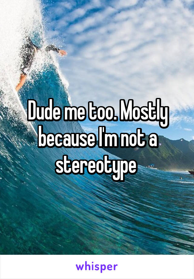 Dude me too. Mostly because I'm not a stereotype 