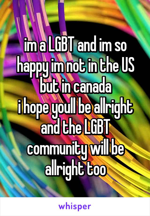 im a LGBT and im so happy im not in the US but in canada
i hope youll be allright and the LGBT community will be allright too
