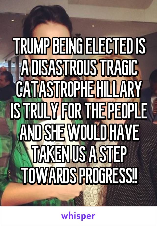 TRUMP BEING ELECTED IS A DISASTROUS TRAGIC CATASTROPHE HILLARY IS TRULY FOR THE PEOPLE AND SHE WOULD HAVE TAKEN US A STEP TOWARDS PROGRESS!!