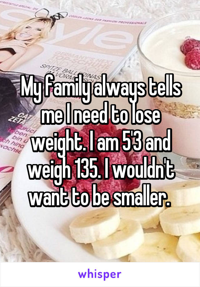 My family always tells me I need to lose weight. I am 5'3 and weigh 135. I wouldn't want to be smaller. 