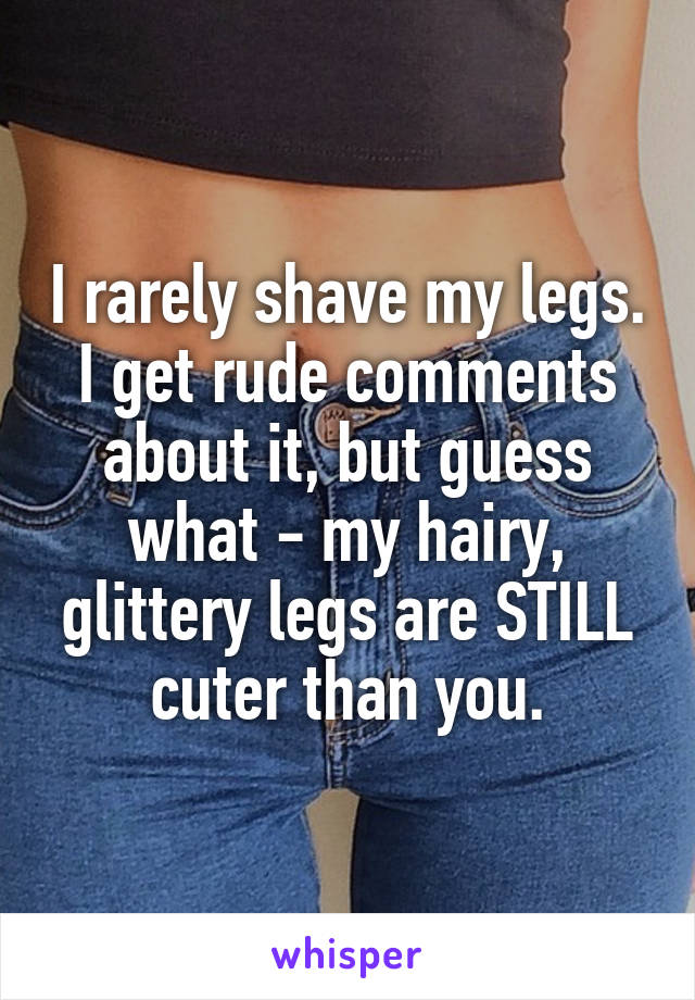I rarely shave my legs. I get rude comments about it, but guess what - my hairy, glittery legs are STILL cuter than you.