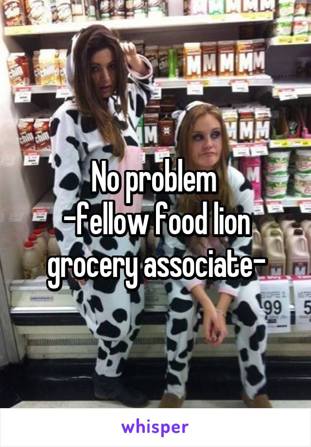 No problem 
-fellow food lion grocery associate-