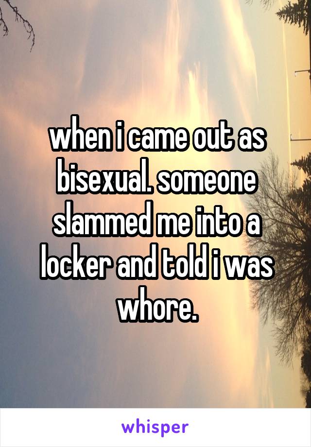 when i came out as bisexual. someone slammed me into a locker and told i was whore.