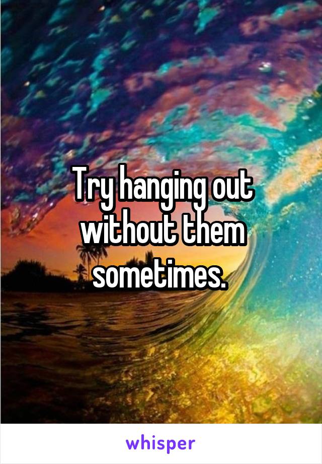 Try hanging out without them sometimes. 