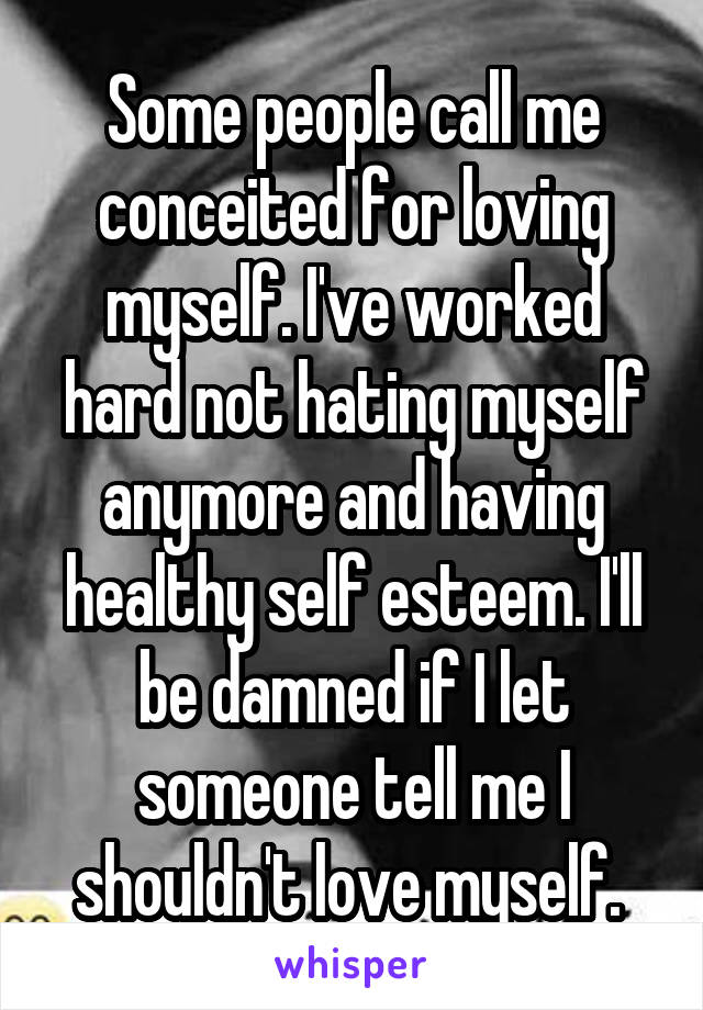 Some people call me conceited for loving myself. I've worked hard not hating myself anymore and having healthy self esteem. I'll be damned if I let someone tell me I shouldn't love myself. 