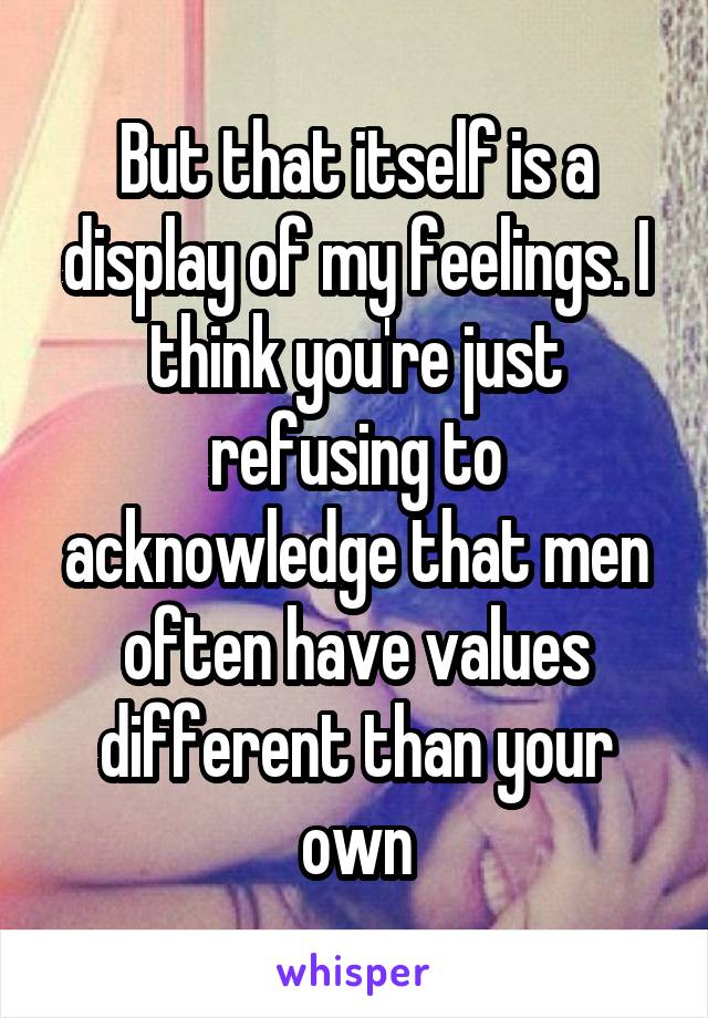 But that itself is a display of my feelings. I think you're just refusing to acknowledge that men often have values different than your own