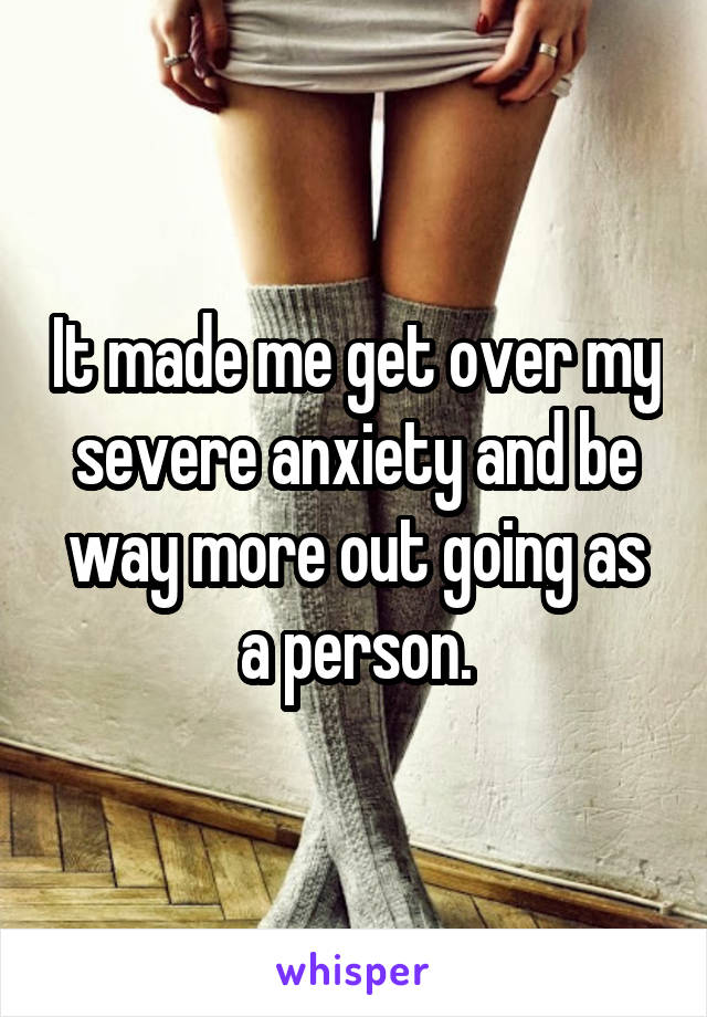 It made me get over my severe anxiety and be way more out going as a person.
