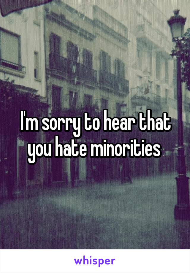 I'm sorry to hear that you hate minorities 