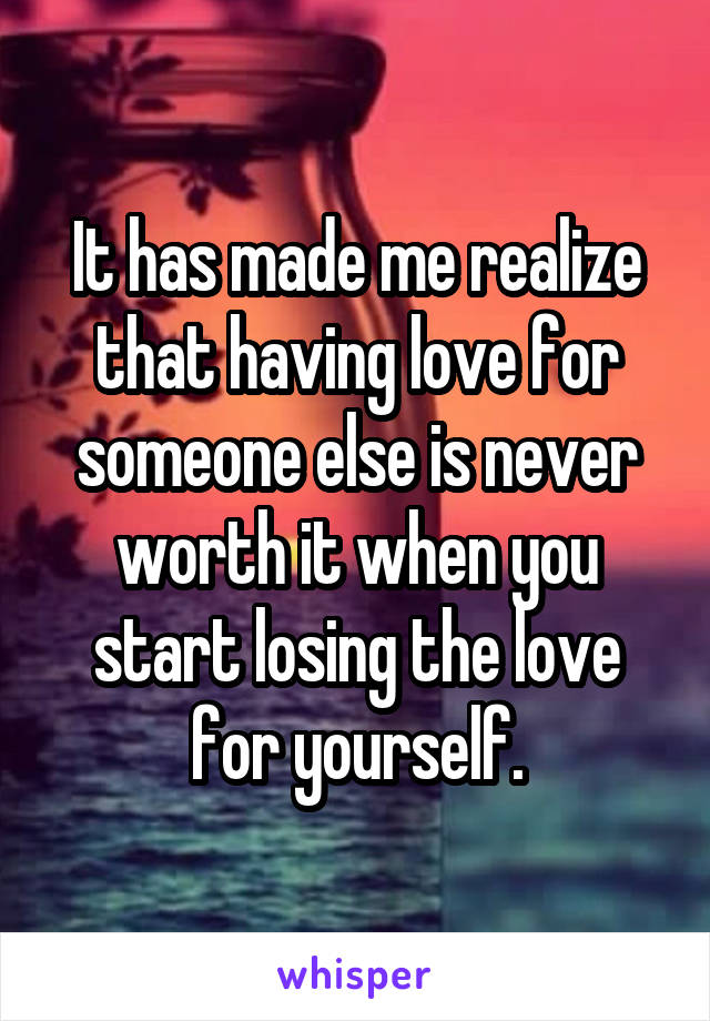 It has made me realize that having love for someone else is never worth it when you start losing the love for yourself.