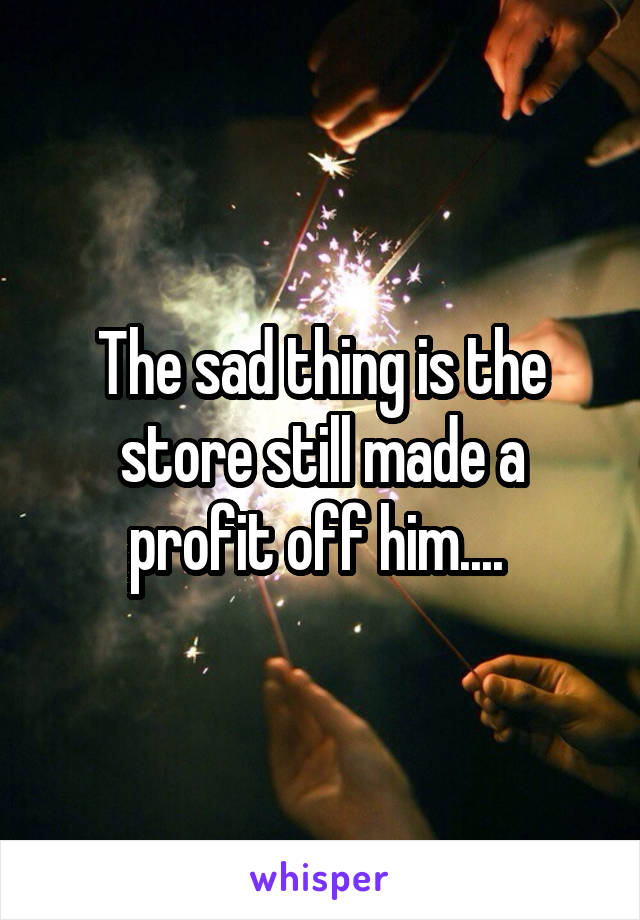 The sad thing is the store still made a profit off him.... 