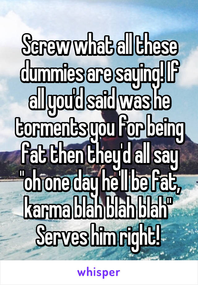 Screw what all these dummies are saying! If all you'd said was he torments you for being fat then they'd all say "oh one day he'll be fat, karma blah blah blah" 
Serves him right! 