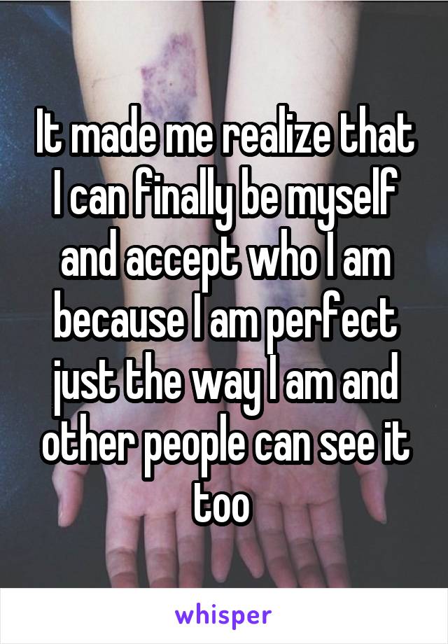 It made me realize that I can finally be myself and accept who I am because I am perfect just the way I am and other people can see it too 