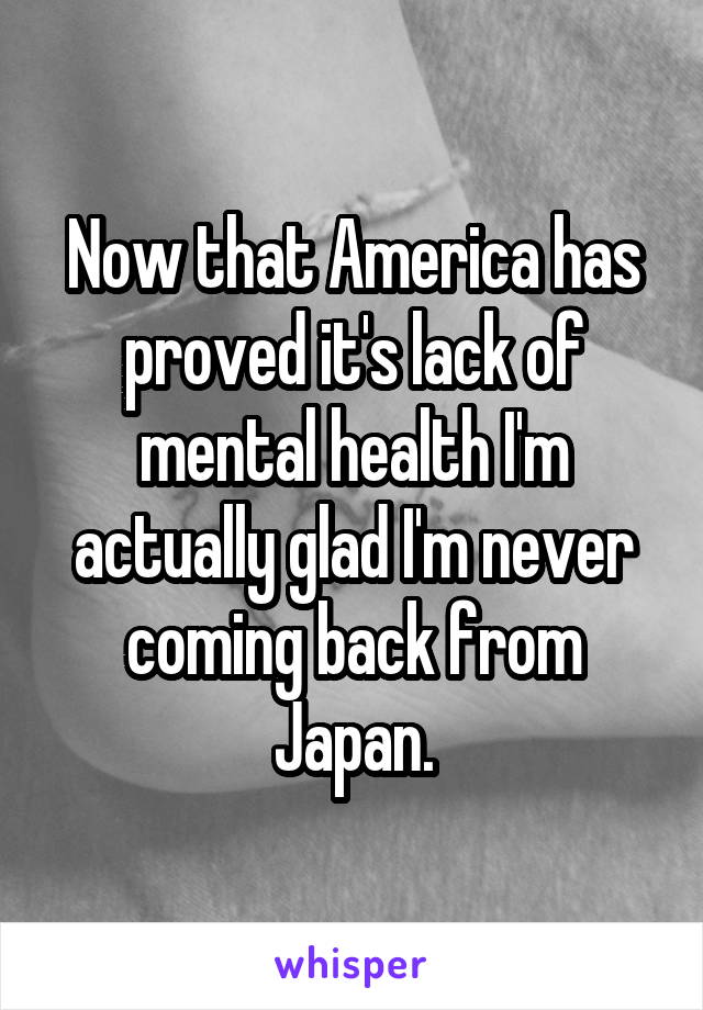 Now that America has proved it's lack of mental health I'm actually glad I'm never coming back from Japan.