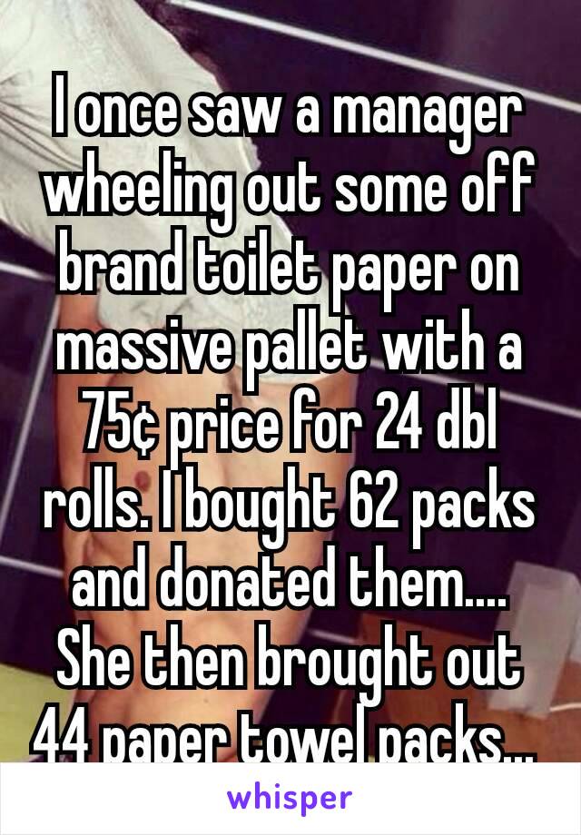 I once saw a manager wheeling out some off brand toilet paper on massive pallet with a 75¢ price for 24 dbl rolls. I bought 62 packs and donated them.... She then brought out 44 paper towel packs... 