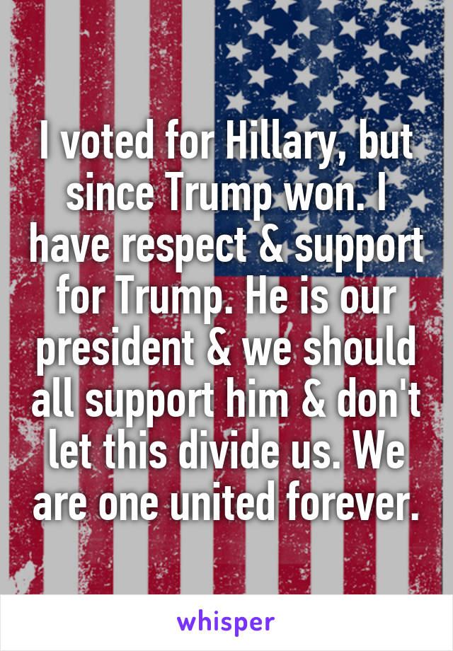 I voted for Hillary, but since Trump won. I have respect & support for Trump. He is our president & we should all support him & don't let this divide us. We are one united forever.