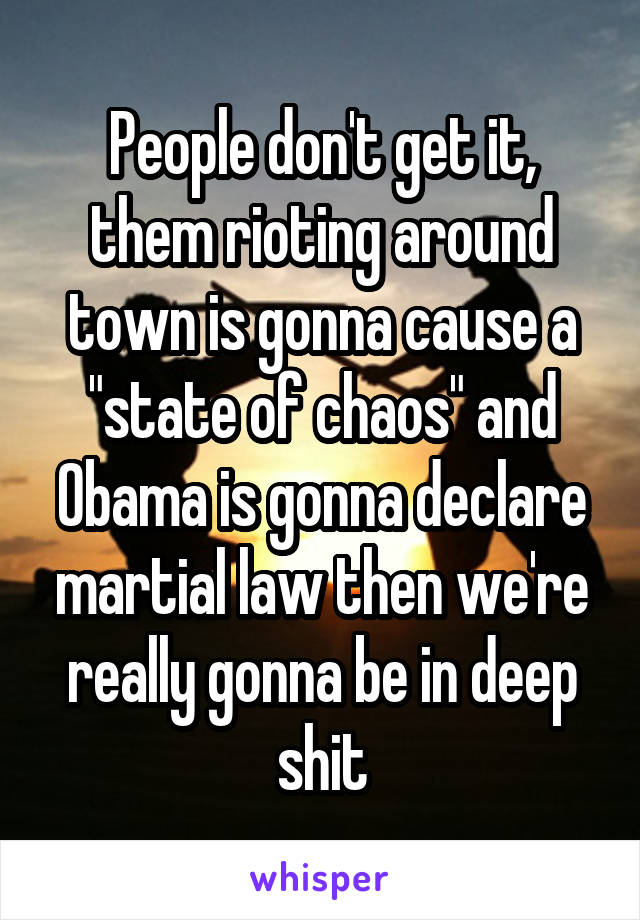 People don't get it, them rioting around town is gonna cause a "state of chaos" and Obama is gonna declare martial law then we're really gonna be in deep shit