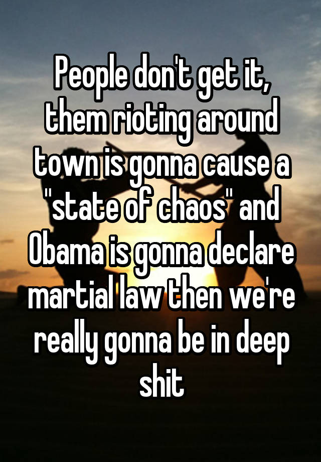 People don't get it, them rioting around town is gonna cause a "state of chaos" and Obama is gonna declare martial law then we're really gonna be in deep shit