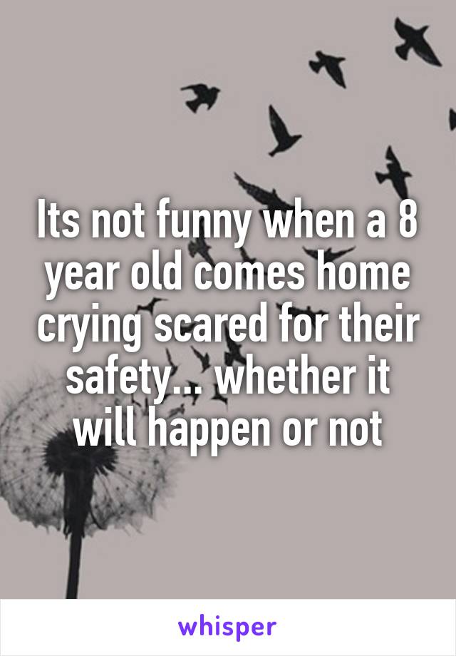 Its not funny when a 8 year old comes home crying scared for their safety... whether it will happen or not