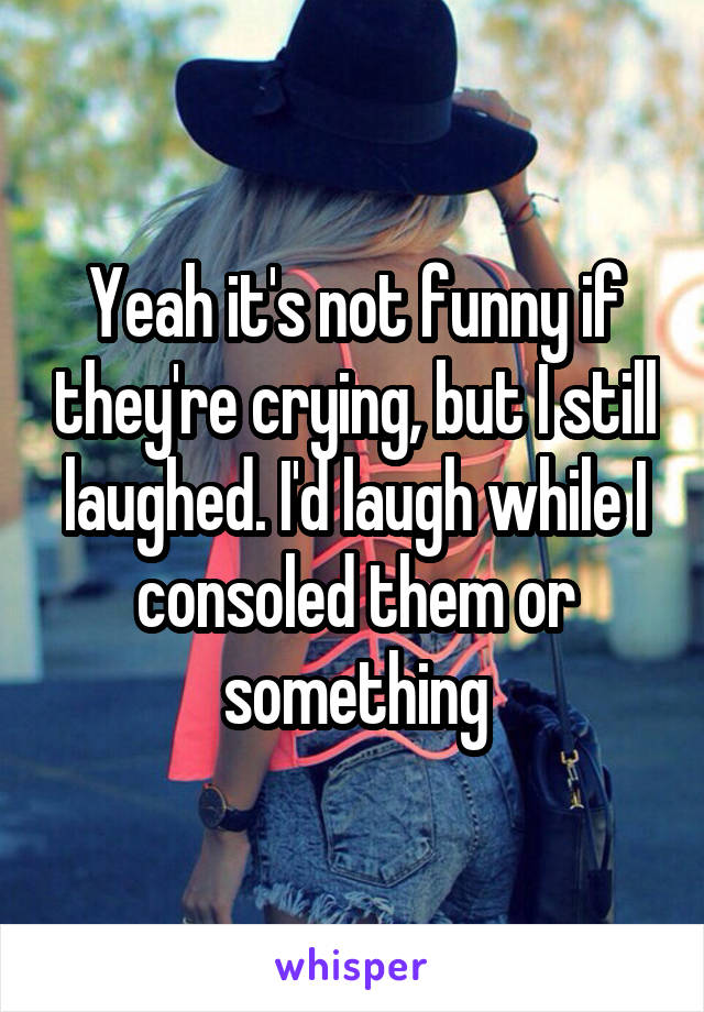 Yeah it's not funny if they're crying, but I still laughed. I'd laugh while I consoled them or something