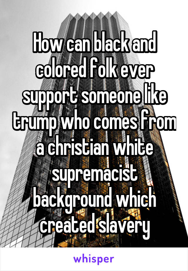 How can black and colored folk ever support someone like trump who comes from a christian white supremacist background which created slavery