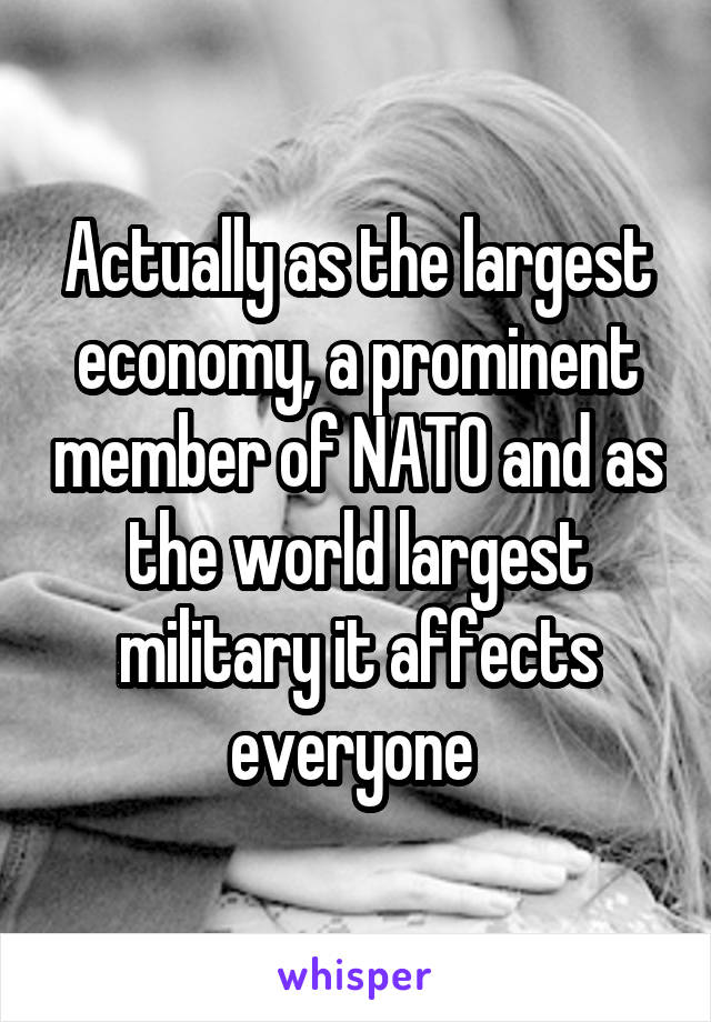Actually as the largest economy, a prominent member of NATO and as the world largest military it affects everyone 