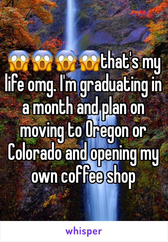 😱😱😱😱that's my life omg. I'm graduating in a month and plan on moving to Oregon or Colorado and opening my own coffee shop 