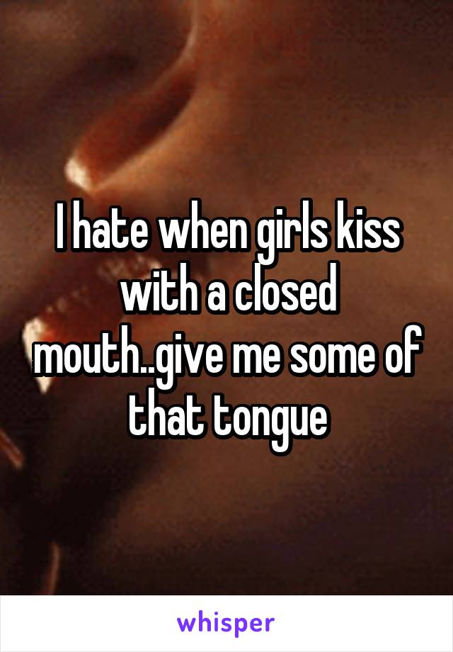 I hate when girls kiss with a closed mouth..give me some of that tongue